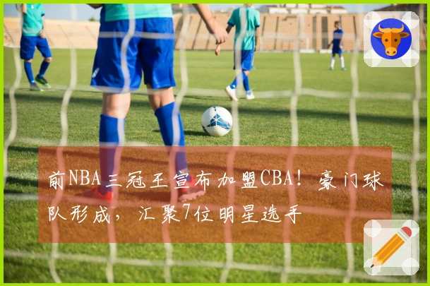 前NBA三冠王宣布加盟CBA！豪门球队形成，汇聚7位明星选手