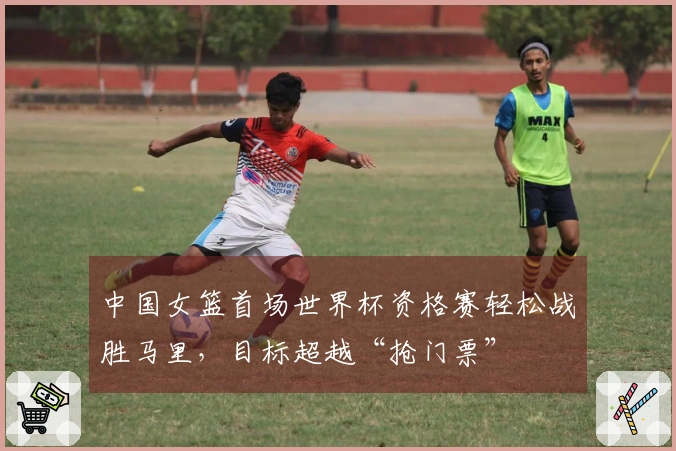 中国女篮首场世界杯资格赛轻松战胜马里，目标超越“抢门票”
