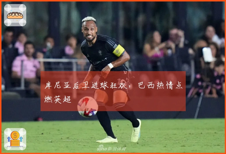 库尼亚后卫进球狂欢，巴西热情点燃英超