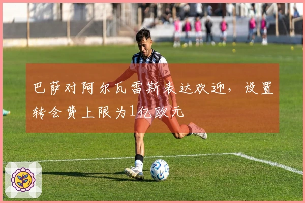 巴萨对阿尔瓦雷斯表达欢迎，设置转会费上限为1亿欧元