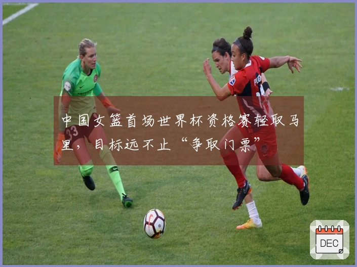 中国女篮首场世界杯资格赛轻取马里，目标远不止“争取门票”