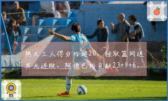 热火三人得分均超20，轻取篮网送其九连败，阿德巴约贡献23+9+6，希罗添22分