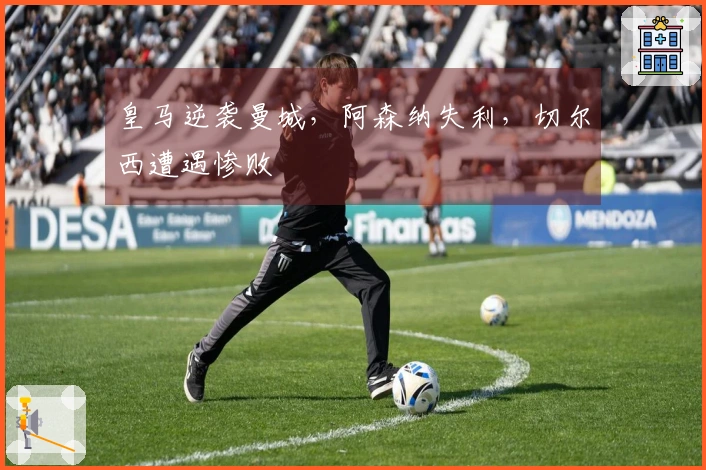 皇马逆袭曼城，阿森纳失利，切尔西遭遇惨败