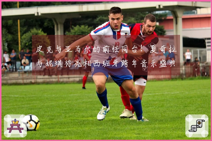 皮克与亚马尔的前任同台！夏奇拉与妮琪将亮相西班牙跨年音乐盛典