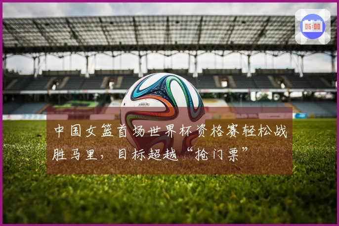 中国女篮首场世界杯资格赛轻松战胜马里，目标超越“抢门票”