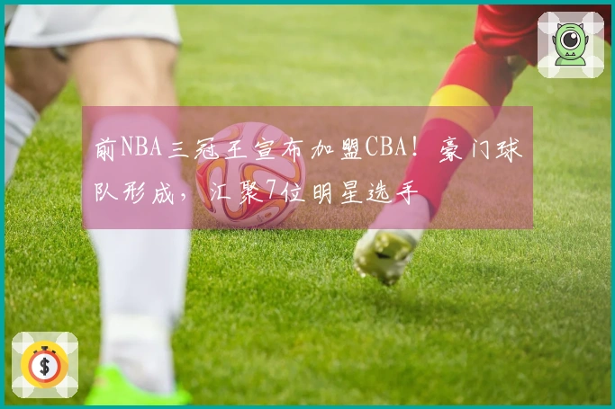前NBA三冠王宣布加盟CBA！豪门球队形成，汇聚7位明星选手