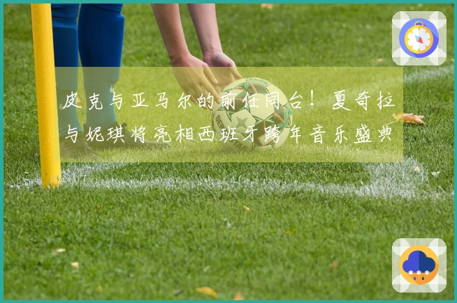 皮克与亚马尔的前任同台！夏奇拉与妮琪将亮相西班牙跨年音乐盛典