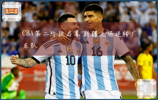 CBA第二阶段启幕 新疆主场逆转广东队