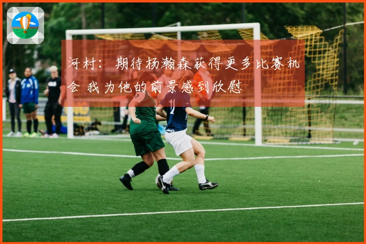 河村：期待杨瀚森获得更多比赛机会 我为他的前景感到欣慰
