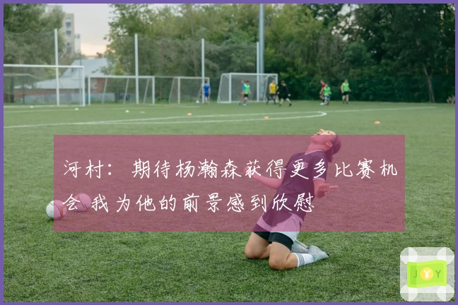 河村：期待杨瀚森获得更多比赛机会 我为他的前景感到欣慰