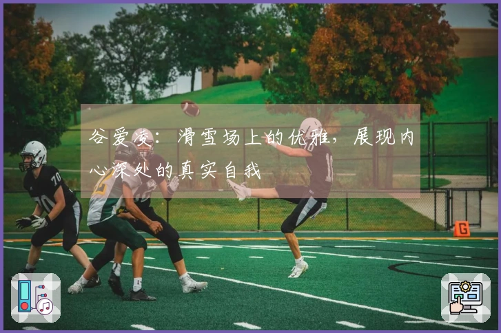 谷爱凌：滑雪场上的优雅，展现内心深处的真实自我