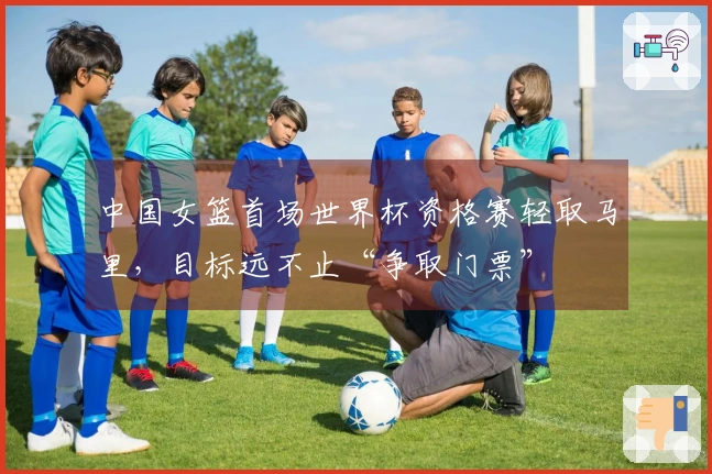 中国女篮首场世界杯资格赛轻取马里，目标远不止“争取门票”