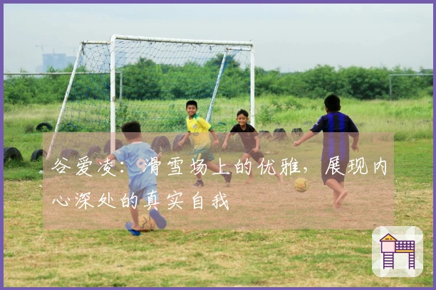 谷爱凌：滑雪场上的优雅，展现内心深处的真实自我
