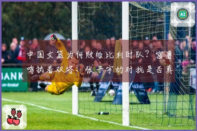 中国女篮为何败给比利时队？宫鲁鸣执着双塔，张子宇的对抗是否真的足够强？