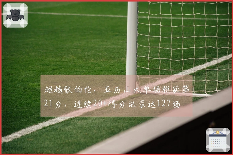 超越张伯伦，亚历山大单场斩获第21分，连续20+得分记录达127场