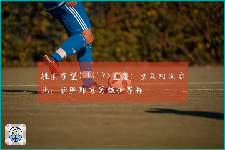 胜利在望！CCTV5直播：女足对决台北，获胜即可晋级世界杯