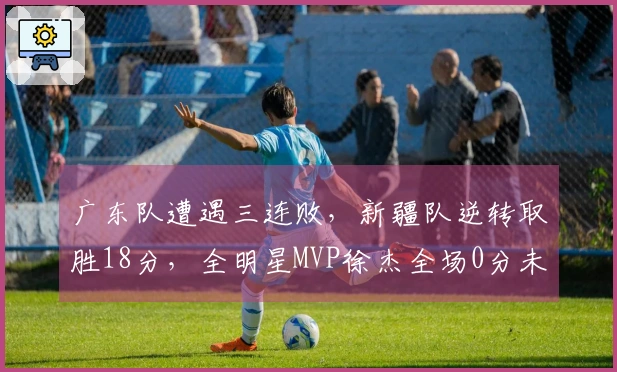 广东队遭遇三连败，新疆队逆转取胜18分，全明星MVP徐杰全场0分未中